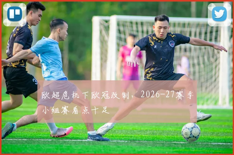 欧超危机下欧冠改制,2026-27赛季小组赛看点十足